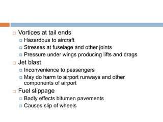  Vortices at tail ends
 Hazardous to aircraft
 Stresses at fuselage and other joints
 Pressure under wings producing lifts and drags
 Jet blast
 Inconvenience to passengers
 May do harm to airport runways and other
components of airport
 Fuel slippage
 Badly effects bitumen pavements
 Causes slip of wheels
 