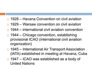  1928 – Havana Convention on civil aviation
 1929 – Warsaw convention on civil aviation
 1944 – international civil aviation convention
 1944 – Chicago convention, establishing
provisional ICAO (international civil aviation
organization)
 1945 – International Air Transport Association
(IATA) established in meeting at Havana, Cuba
 1947 – ICAO was established as a body of
United Nations
 