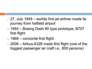  27, July 1949 – worlds first jet airliner made its
journey from hatfield airport
 1954 – Boeing Dash 80 type prototype, B707
first flight
 1969 – concorde first flight
 2006 – Airbus A328 made first flight (one of the
biggest passenger air craft i.e., 800 persons)
 