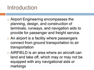 Introduction
 Airport Engineering encompasses the
planning, design, and construction of
terminals, runways, and navigatio...