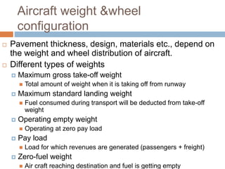 Aircraft weight &wheel
configuration
 Pavement thickness, design, materials etc., depend on
the weight and wheel distribu...
