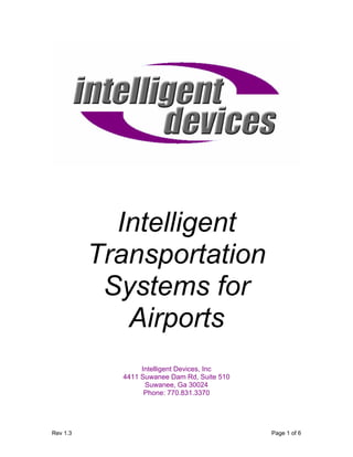 Intelligent
          Transportation
           Systems for
             Airports
                 Intelligent Devices, Inc
            4411 Suwanee Dam Rd, Suite 510
                  Suwanee, Ga 30024
                  Phone: 770.831.3370




Rev 1.3                                      Page 1 of 6
 