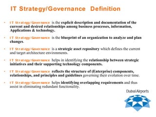 IT Strategy/Governance   is the  explicit description and documentation of the current and desired relationships among business processes, information, Applications & technology.  IT Strategy/Governance   is the  blueprint of an organization to analyze and plan changes .  IT Strategy/Governance   is a  strategic asset repository  which defines the current and target architecture environments. IT Strategy/Governance   helps in identifying the  relationship between strategic initiatives and their supporting technology components. IT Strategy/Governance   reflects the structure of (Enterprise) components, relationships, and principles and guidelines  governing their evolution over time. IT Strategy/Governance   helps  identifying overlapping requirements  and thus assist in eliminating redundant functionality. IT Strategy/Governance  Definition 