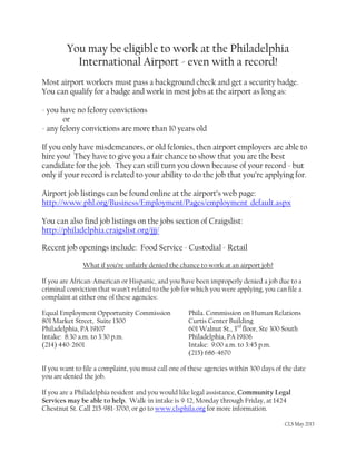 You may be eligible to work at the Philadelphia
International Airport - even with a record!
Most airport workers must pass a background check and get a security badge.
You can qualify for a badge and work in most jobs at the airport as long as:
- you have no felony convictions
or
- any felony convictions are more than 10 years old
If you only have misdemeanors, or old felonies, then airport employers are able to
hire you! They have to give you a fair chance to show that you are the best
candidate for the job. They can still turn you down because of your record - but
only if your record is related to your ability to do the job that you’re applying for.
Airport job listings can be found online at the airport’s web page:
http://www.phl.org/Business/Employment/Pages/employment_default.aspx
You can also find job listings on the jobs section of Craigslist:
http://philadelphia.craigslist.org/jjj/
Recent job openings include: Food Service - Custodial - Retail
What if you’re unfairly denied the chance to work at an airport job?
If you are African-American or Hispanic, and you have been improperly denied a job due to a
criminal conviction that wasn’t related to the job for which you were applying, you can file a
complaint at either one of these agencies:
Equal Employment Opportunity Commission Phila. Commission on Human Relations
801 Market Street, Suite 1300 Curtis Center Building
Philadelphia, PA 19107 601 Walnut St., 3rd
floor, Ste 300 South
Intake: 8:30 a.m. to 3:30 p.m. Philadelphia, PA 19106
(214) 440-2601 Intake: 9:00 a.m. to 3:45 p.m.
(215) 686-4670
If you want to file a complaint, you must call one of these agencies within 300 days of the date
you are denied the job.
If you are a Philadelphia resident and you would like legal assistance, Community Legal
Services may be able to help. Walk-in intake is 9-12, Monday through Friday, at 1424
Chestnut St. Call 215-981-3700, or go to www.clsphila.org for more information.
CLS May 2013
 