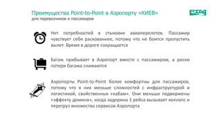 Преимущества Point-to-Point в Аэропорту «КИЕВ»
для перевозчиков и пассажиров
Нет потребностей в стыковке авиаперелетов. Пассажир
чувствует себя раскованнее, потому что не боится пропустить
вылет. Время в дороге сокращается
Багаж прибывает в Аэропорт вместе с пассажиром, а риски
потери багажа снижаются
Аэропорты Point-to-Point более комфортны для пассажиров,
потому что в них меньше сложностей с инфраструктурой и
логистикой, свойственных «хабам». Они меньше подвержены
«эффекту домино», когда задержка 1 рейса вызывает коллапс и
перегруз множества сервисов Аэропорта
 