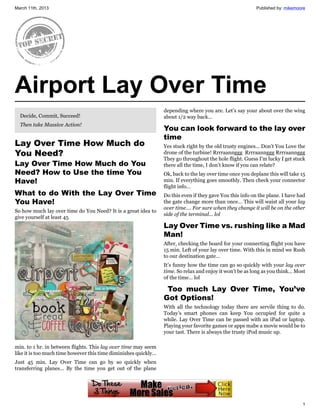 March 11th, 2013                                                                                          Published by: mikemoore




Airport Lay Over Time
                                                                 depending where you are. Let’s say your about over the wing
  Decide, Commit, Succeed!                                       about 1/2 way back…
  Then take Massive Action!
                                                                 You can look forward to the lay over
                                                                 time
Lay Over Time How Much do                                        Yes stuck right by the old trusty engines… Don’t You Love the
You Need?                                                        drone of the turbine! Rrrraannggg Rrrraannggg Rrrraannggg
                                                                 They go throughout the hole flight. Guess I’m lucky I get stuck
Lay Over Time How Much do You                                    there all the time, I don’t know if you can relate?
Need? How to Use the time You                                    Ok, back to the lay over time once you deplane this will take 15
Have!                                                            min. If everything goes smoothly. Then check your connector
                                                                 flight info…
What to do With the Lay Over Time                                Do this even if they gave You this info on the plane. I have had
You Have!                                                        the gate change more than once… This will waist all your lay
                                                                 over time…. For sure when they change it will be on the other
So how much lay over time do You Need? It is a great idea to
                                                                 side of the terminal… lol
give yourself at least 45
                                                                 Lay Over Time vs. rushing like a Mad
                                                                 Man!
                                                                 After, checking the board for your connecting flight you have
                                                                 15 min. Left of your lay over time. With this in mind we Rush
                                                                 to our destination gate…
                                                                 It’s funny how the time can go so quickly with your lay over
                                                                 time. So relax and enjoy it won’t be as long as you think… Most
                                                                 of the time… lol

                                                                   Too much Lay Over Time, You’ve
                                                                 Got Options!
                                                                 With all the technology today there are servile thing to do.
                                                                 Today’s smart phones can keep You occupied for quite a
                                                                 while. Lay Over Time can be passed with an iPad or laptop.
                                                                 Playing your favorite games or apps mabe a movie would be to
                                                                 your tast. There is always the trusty iPod music up.

min. to 1 hr. in between flights. This lay over time may seem
like it is too much time however this time diminishes quickly…
Just 45 min. Lay Over Time can go by so quickly when
transferring planes… By the time you get out of the plane




                                                                                                                               1
 