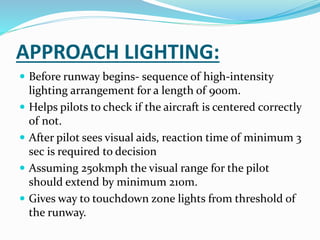 APPROACH LIGHTING:
 Before runway begins- sequence of high-intensity
lighting arrangement for a length of 900m.
 Helps pilots to check if the aircraft is centered correctly
of not.
 After pilot sees visual aids, reaction time of minimum 3
sec is required to decision
 Assuming 250kmph the visual range for the pilot
should extend by minimum 210m.
 Gives way to touchdown zone lights from threshold of
the runway.
 