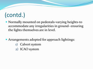 (contd.)
 Normally mounted on pedestals-varying heights-to
accommodate any irregularities in ground- ensuring
the lights themselves are in level.
 Arrangements adopted for approach lightings:
1) Calvert system
2) ICAO system
 