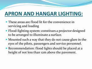 APRON AND HANGAR LIGHTING:
 These areas are flood lit for the convenience in
servicing and loading
 Flood-lighting system: constitues a projector designed
to be arranged to illuminate a surface.
 Mounted such a way that they do not cause glare in the
eyes of the pilots, passengers and service personnel.
 Recommendation: flood lights should be placed at a
height of not less than 12m above the pavement.
 