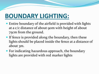 BOUNDARY LIGHTING:
 Entire boundary of the airfield is provided with lights
at a c/c distance of about 90m with height of about
75cm from the ground.
 If fence is provided along the boundary, then these
lights should be placed inside the fence at a distance of
about 3m.
 For indicating hazardous approach, the boundary
lights are provided with red marker lights
 