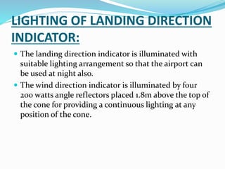 LIGHTING OF LANDING DIRECTION
INDICATOR:
 The landing direction indicator is illuminated with
suitable lighting arrangement so that the airport can
be used at night also.
 The wind direction indicator is illuminated by four
200 watts angle reflectors placed 1.8m above the top of
the cone for providing a continuous lighting at any
position of the cone.
 