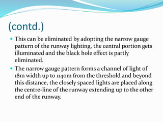 (contd.)
 This can be eliminated by adopting the narrow gauge
pattern of the runway lighting, the central portion gets
illuminated and the black hole effect is partly
eliminated.
 The narrow gauge pattern forms a channel of light of
18m width up to 1140m from the threshold and beyond
this distance, the closely spaced lights are placed along
the centre-line of the runway extending up to the other
end of the runway.
 