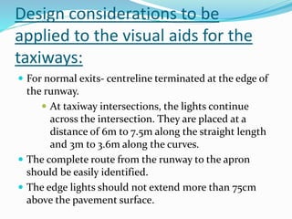 Design considerations to be
applied to the visual aids for the
taxiways:
 For normal exits- centreline terminated at the edge of
the runway.
 At taxiway intersections, the lights continue
across the intersection. They are placed at a
distance of 6m to 7.5m along the straight length
and 3m to 3.6m along the curves.
 The complete route from the runway to the apron
should be easily identified.
 The edge lights should not extend more than 75cm
above the pavement surface.
 