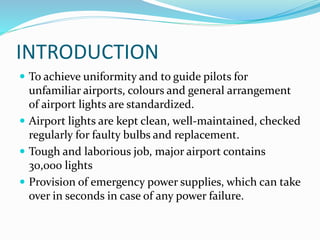 INTRODUCTION
 To achieve uniformity and to guide pilots for
unfamiliar airports, colours and general arrangement
of airport lights are standardized.
 Airport lights are kept clean, well-maintained, checked
regularly for faulty bulbs and replacement.
 Tough and laborious job, major airport contains
30,000 lights
 Provision of emergency power supplies, which can take
over in seconds in case of any power failure.
 