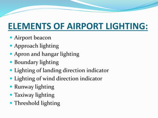 ELEMENTS OF AIRPORT LIGHTING:
 Airport beacon
 Approach lighting
 Apron and hangar lighting
 Boundary lighting
 Lighting of landing direction indicator
 Lighting of wind direction indicator
 Runway lighting
 Taxiway lighting
 Threshold lighting
 