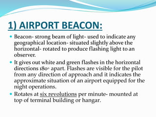 1) AIRPORT BEACON:
 Beacon- strong beam of light- used to indicate any
geographical location- situated slightly above the
horizontal- rotated to produce flashing light to an
observer.
 It gives out white and green flashes in the horizontal
directions 180◦ apart. Flashes are visible for the pilot
from any direction of approach and it indicates the
approximate situation of an airport equipped for the
night operations.
 Rotates at six revolutions per minute- mounted at
top of terminal building or hangar.
 