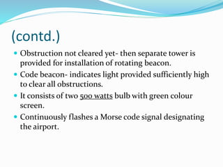 (contd.)
 Obstruction not cleared yet- then separate tower is
provided for installation of rotating beacon.
 Code beacon- indicates light provided sufficiently high
to clear all obstructions.
 It consists of two 500 watts bulb with green colour
screen.
 Continuously flashes a Morse code signal designating
the airport.
 
