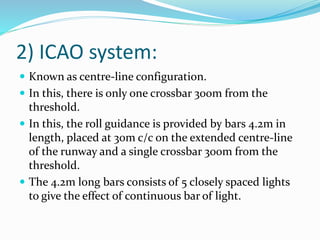 2) ICAO system:
 Known as centre-line configuration.
 In this, there is only one crossbar 300m from the
threshold.
 In this, the roll guidance is provided by bars 4.2m in
length, placed at 30m c/c on the extended centre-line
of the runway and a single crossbar 300m from the
threshold.
 The 4.2m long bars consists of 5 closely spaced lights
to give the effect of continuous bar of light.
 