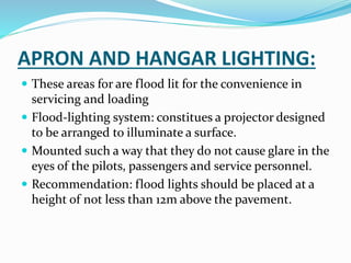 APRON AND HANGAR LIGHTING:
 These areas for are flood lit for the convenience in
servicing and loading
 Flood-lighting system: constitues a projector designed
to be arranged to illuminate a surface.
 Mounted such a way that they do not cause glare in the
eyes of the pilots, passengers and service personnel.
 Recommendation: flood lights should be placed at a
height of not less than 12m above the pavement.
 