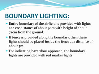 BOUNDARY LIGHTING:
 Entire boundary of the airfield is provided with lights
at a c/c distance of about 90m with height of about
75cm from the ground.
 If fence is provided along the boundary, then these
lights should be placed inside the fence at a distance of
about 3m.
 For indicating hazardous approach, the boundary
lights are provided with red marker lights
 