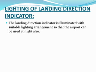 LIGHTING OF LANDING DIRECTION
INDICATOR:
 The landing direction indicator is illuminated with
suitable lighting arrangement so that the airport can
be used at night also.
 