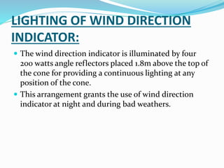 LIGHTING OF WIND DIRECTION
INDICATOR:
 The wind direction indicator is illuminated by four
200 watts angle reflectors placed 1.8m above the top of
the cone for providing a continuous lighting at any
position of the cone.
 This arrangement grants the use of wind direction
indicator at night and during bad weathers.
 