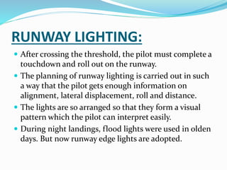 RUNWAY LIGHTING:
 After crossing the threshold, the pilot must complete a
touchdown and roll out on the runway.
 The planning of runway lighting is carried out in such
a way that the pilot gets enough information on
alignment, lateral displacement, roll and distance.
 The lights are so arranged so that they form a visual
pattern which the pilot can interpret easily.
 During night landings, flood lights were used in olden
days. But now runway edge lights are adopted.
 