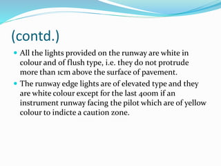 (contd.)
 All the lights provided on the runway are white in
colour and of flush type, i.e. they do not protrude
more than 1cm above the surface of pavement.
 The runway edge lights are of elevated type and they
are white colour except for the last 400m if an
instrument runway facing the pilot which are of yellow
colour to indicte a caution zone.
 