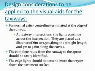 Design considerations to be
applied to the visual aids for the
taxiways:
 For normal exits- centreline terminated at the edge of
the runway.
 At taxiway intersections, the lights continue
across the intersection. They are placed at a
distance of 6m to 7.5m along the straight length
and 3m to 3.6m along the curves.
 The complete route from the runway to the apron
should be easily identified.
 The edge lights should not extend more than 75cm
above the pavement surface.
 