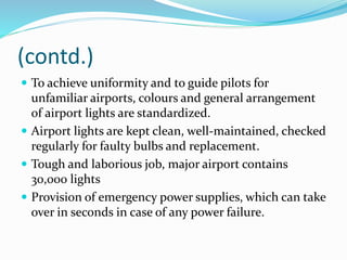 (contd.)
 To achieve uniformity and to guide pilots for
unfamiliar airports, colours and general arrangement
of airport lights are standardized.
 Airport lights are kept clean, well-maintained, checked
regularly for faulty bulbs and replacement.
 Tough and laborious job, major airport contains
30,000 lights
 Provision of emergency power supplies, which can take
over in seconds in case of any power failure.
 