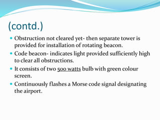 (contd.)
 Obstruction not cleared yet- then separate tower is
provided for installation of rotating beacon.
 Code beacon- indicates light provided sufficiently high
to clear all obstructions.
 It consists of two 500 watts bulb with green colour
screen.
 Continuously flashes a Morse code signal designating
the airport.
 