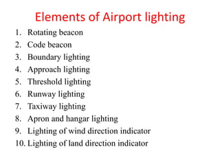 Elements of Airport lighting
1. Rotating beacon
2. Code beacon
3. Boundary lighting
4. Approach lighting
5. Threshold lighting
6. Runway lighting
7. Taxiway lighting
8. Apron and hangar lighting
9. Lighting of wind direction indicator
10. Lighting of land direction indicator
 