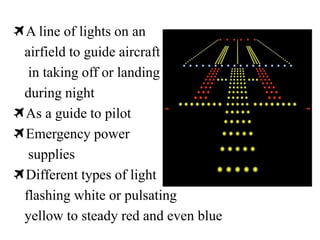 A line of lights on an
airfield to guide aircraft
in taking off or landing
during night
As a guide to pilot
Emergency power
supplies
Different types of light
flashing white or pulsating
yellow to steady red and even blue
 