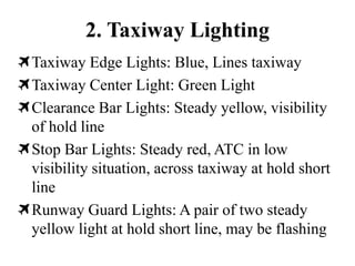 2. Taxiway Lighting
Taxiway Edge Lights: Blue, Lines taxiway
Taxiway Center Light: Green Light
Clearance Bar Lights: Steady yellow, visibility
of hold line
Stop Bar Lights: Steady red, ATC in low
visibility situation, across taxiway at hold short
line
Runway Guard Lights: A pair of two steady
yellow light at hold short line, may be flashing
 