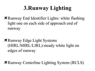3.Runway Lighting
Runway End Identifier Lights: white flashing
light one on each side of approach end of
runway
Runway Edge Light Systems
(HIRL/MIRL/LIRL):steady white light on
edges of runway
Runway Centerline Lighting System (RCLS)
 