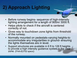• Before runway begins- sequence of high-intensity
lighting arrangement for a length of 900m/ 3000 ft.
• Helps pilots to check if the aircraft is centered
correctly of not.
• Gives way to touchdown zone lights from threshold
of the runway.
• Normally mounted on pedestals-varying heights-to
accommodate any irregularities in ground- ensuring
the lights themselves are in level.
• Support structures are available in 6 ft to 128 ft heights
to provide a high intensity guidance system in the clear
zone. (FAA-E2702 specs)
2) Approach Lighting
 