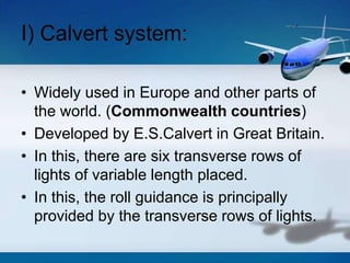 I) Calvert system:
• Widely used in Europe and other parts of
the world. (Commonwealth countries)
• Developed by E.S.Calvert in Great Britain.
• In this, there are six transverse rows of
lights of variable length placed.
• In this, the roll guidance is principally
provided by the transverse rows of lights.
 