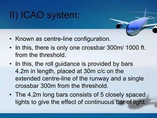 II) ICAO system:
• Known as centre-line configuration.
• In this, there is only one crossbar 300m/ 1000 ft.
from the threshold.
• In this, the roll guidance is provided by bars
4.2m in length, placed at 30m c/c on the
extended centre-line of the runway and a single
crossbar 300m from the threshold.
• The 4.2m long bars consists of 5 closely spaced
lights to give the effect of continuous bar of light.
 