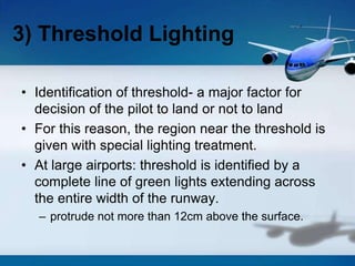 • Identification of threshold- a major factor for
decision of the pilot to land or not to land
• For this reason, the region near the threshold is
given with special lighting treatment.
• At large airports: threshold is identified by a
complete line of green lights extending across
the entire width of the runway.
– protrude not more than 12cm above the surface.
3) Threshold Lighting
 