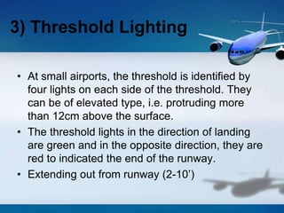 • At small airports, the threshold is identified by
four lights on each side of the threshold. They
can be of elevated type, i.e. protruding more
than 12cm above the surface.
• The threshold lights in the direction of landing
are green and in the opposite direction, they are
red to indicated the end of the runway.
• Extending out from runway (2-10’)
3) Threshold Lighting
 