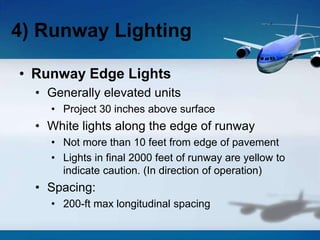 • Runway Edge Lights
• Generally elevated units
• Project 30 inches above surface
• White lights along the edge of runway
• Not more than 10 feet from edge of pavement
• Lights in final 2000 feet of runway are yellow to
indicate caution. (In direction of operation)
• Spacing:
• 200-ft max longitudinal spacing
4) Runway Lighting
 