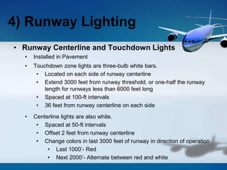 • Runway Centerline and Touchdown Lights
• Installed in Pavement
• Touchdown zone lights are three-bulb white bars.
• Located on each side of runway centerline
• Extend 3000 feet from runway threshold, or one-half the runway
length for runways less than 6000 feet long
• Spaced at 100-ft intervals
• 36 feet from runway centerline on each side
• Centerline lights are also white.
• Spaced at 50-ft intervals
• Offset 2 feet from runway centerline
• Change colors in last 3000 feet of runway in direction of operation
• Last 1000’- Red
• Next 2000’- Alternate between red and white
4) Runway Lighting
 