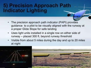 • The precision approach path indicator (PAPI) provides
guidance to a pilot to be visually aligned with the runway at
a proper Glide Slope for safe landing
• Uses light units installed in a single row on either side of
runway – placed 300 ft. beyond runway threshold
• Visible from about 5 miles during the day and up to 20 miles
at night
5) Precision Approach Path
Indicator Lighting
 
