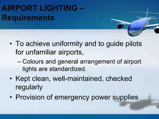 • To achieve uniformity and to guide pilots
for unfamiliar airports,
– Colours and general arrangement of airport
lights are standardized.
• Kept clean, well-maintained, checked
regularly
• Provision of emergency power supplies
AIRPORT LIGHTING –
Requirements
 