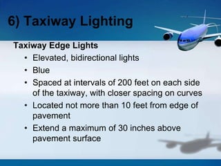 Taxiway Edge Lights
• Elevated, bidirectional lights
• Blue
• Spaced at intervals of 200 feet on each side
of the taxiway, with closer spacing on curves
• Located not more than 10 feet from edge of
pavement
• Extend a maximum of 30 inches above
pavement surface
6) Taxiway Lighting
 