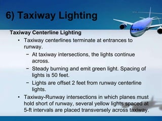 Taxiway Centerline Lighting
• Taxiway centerlines terminate at entrances to
runway.
− At taxiway intersections, the lights continue
across.
− Steady burning and emit green light. Spacing of
lights is 50 feet.
− Lights are offset 2 feet from runway centerline
lights.
• Taxiway-Runway intersections in which planes must
hold short of runway, several yellow lights spaced at
5-ft intervals are placed transversely across taxiway.
6) Taxiway Lighting
 