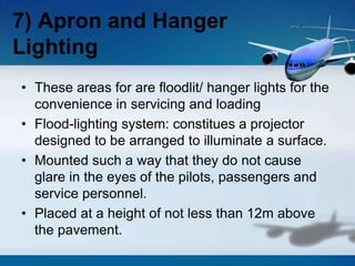 • These areas for are floodlit/ hanger lights for the
convenience in servicing and loading
• Flood-lighting system: constitues a projector
designed to be arranged to illuminate a surface.
• Mounted such a way that they do not cause
glare in the eyes of the pilots, passengers and
service personnel.
• Placed at a height of not less than 12m above
the pavement.
7) Apron and Hanger
Lighting
 