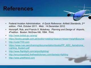 • Federal Aviation Administration. A Quick Reference: Airfield Standards, 2nd
edition. FAA, October 2011. Web. 14 December 2012.
• Horonjeff, Rob, and Francis X. Mckelvey. Planning and Design of Airports,
4thedition. Boston: McGraw Hill, 1994. Print.
• http://www.bsttsb.gc.ca/eng/
• https://books.google.com.pk/books=rotating+beacon+tower+height&source
• http://code7700.com
• https://www.ivao.aero/training/documentation/books/PP_ADC_Aerodrome_
Lighting_System.pdf
• http://www.flightlight.com/airportlighting/
• http://encyclopedia2.thefreedictionary.com/taxiway+lighting
• http://www.pilotfriend.com
References
 