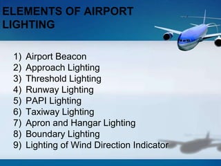 1) Airport Beacon
2) Approach Lighting
3) Threshold Lighting
4) Runway Lighting
5) PAPI Lighting
6) Taxiway Lighting
7) Apron and Hangar Lighting
8) Boundary Lighting
9) Lighting of Wind Direction Indicator
ELEMENTS OF AIRPORT
LIGHTING
 