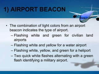 1) AIRPORT BEACON
• The combination of light colors from an airport
beacon indicates the type of airport.
– Flashing white and green for civilian land
airports
– Flashing white and yellow for a water airport
– Flashing white, yellow, and green for a heliport
– Two quick white flashes alternating with a green
flash identifying a military airport.
 